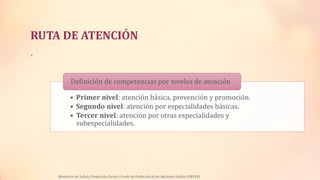 RUTA DE ATENCIÓN
•
• Primer nivel: atención básica, prevención y promoción.
• Segundo nivel: atención por especialidades básicas.
• Tercer nivel: atención por otras especialidades y
subespecialidades.
Definición de competencias por niveles de atención
Ministerio de Salud y Protección Social y Fondo de Población de las Naciones Unidas (UNFPA)
 