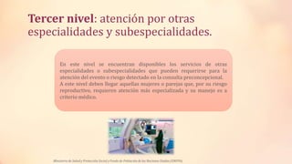 Tercer nivel: atención por otras
especialidades y subespecialidades.
En este nivel se encuentran disponibles los servicios de otras
especialidades o subespecialidades que pueden requerirse para la
atención del evento o riesgo detectado en la consulta preconcepcional.
A este nivel deben llegar aquellas mujeres o parejas que, por su riesgo
reproductivo, requieren atención más especializada y su manejo es a
criterio médico.
Ministerio de Salud y Protección Social y Fondo de Población de las Naciones Unidas (UNFPA)
 