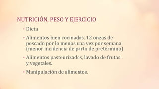 • Dieta
• Alimentos bien cocinados. 12 onzas de
pescado por lo menos una vez por semana
(menor incidencia de parto de pretérmino)
• Alimentos pasteurizados, lavado de frutas
y vegetales.
• Manipulación de alimentos.
NUTRICIÓN, PESO Y EJERCICIO
 