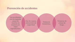 Prevención de accidentes
Los accidentes
son la segunda
causa de
muerte en
mujeres en
edad
reproductiva.
Uso de cascos,
cinturones de
seguridad
Violencia
doméstica.
Tenencia de
armas de
fuego.
 