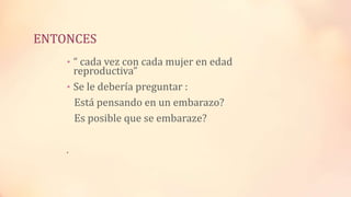 ENTONCES
• “ cada vez con cada mujer en edad
reproductiva”
• Se le debería preguntar :
Está pensando en un embarazo?
Es posible que se embaraze?
.
 