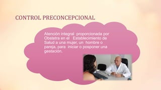 CONTROL PRECONCEPCIONAL
• Atención integral proporcionada por
Obstetra en el Establecimiento de
Salud a una mujer, un hombre o
pareja, para iniciar o posponer una
gestación.
 