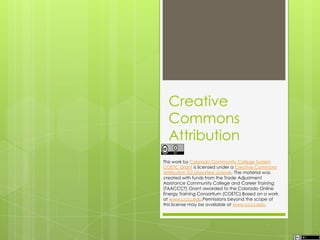 Creative
Commons
Attribution
This work by Colorado Community College System
COETC Grant is licensed under a Creative Commons
Attribution 3.0 Unported License. The material was
created with funds from the Trade Adjustment
Assistance Community College and Career Training
(TAACCCT) Grant awarded to the Colorado Online
Energy Training Consortium (COETC).Based on a work
at www.cccs.edu.Permissions beyond the scope of
this license may be available at www.cccs.edu.
 