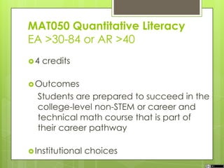 MAT050 Quantitative Literacy
EA >30-84 or AR >40
4 credits
Outcomes
Students are prepared to succeed in the
college-level non-STEM or career and
technical math course that is part of
their career pathway
Institutional choices
 