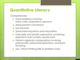 Quantitative Literacy
Competencies:
 Solve problems involving
ratios, rates, proportions, percents
 Measurement conversions
 Use formulas
 Solve linear equations and inequalities.
 Calculate and simplify expressions containing
exponents and numeric square roots.
 Perform algebraic manipulations involving
polynomials, polynomial operations, and basic
factoring.
 Use critical thinking skills to problem solve.
 