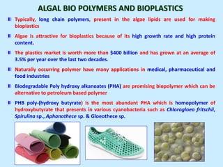 ALGAL BIO POLYMERS AND BIOPLASTICS
Typically, long chain polymers, present in the algae lipids are used for making
bioplastics
Algae is attractive for bioplastics because of its high growth rate and high protein
content.
The plastics market is worth more than $400 billion and has grown at an average of
3.5% per year over the last two decades.
Naturally occurring polymer have many applications in medical, pharmaceutical and
food industries
Biodegradable Poly hydroxy alkanoates (PHA) are promising biopolymer which can be
alternative to petroleum based polymer
PHB poly-(hydroxy butyrate) is the most abundant PHA which is homopolymer of
hydroxybutyrate that presents in various cyanobacteria such as Chlorogloea fritschii,
Spirulina sp., Aphanothece sp. & Gloeothece sp.
 