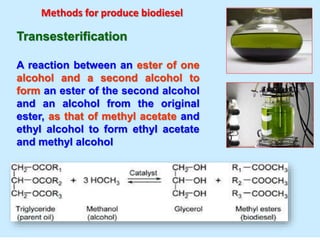 Transesterification
A reaction between an ester of one
alcohol and a second alcohol to
form an ester of the second alcohol
and an alcohol from the original
ester, as that of methyl acetate and
ethyl alcohol to form ethyl acetate
and methyl alcohol
Methods for produce biodiesel
 
