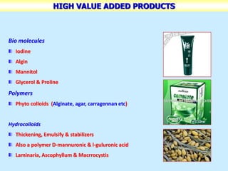 HIGH VALUE ADDED PRODUCTS
Bio molecules
Iodine
Algin
Mannitol
Glycerol & Proline
Polymers
Phyto colloids (Alginate, agar, carragennan etc)
Hydrocolloids
Thickening, Emulsify & stabilizers
Also a polymer D-mannuronic & l-guluronic acid
Laminaria, Ascophyllum & Macrrocystis
 