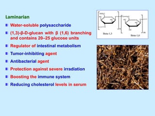 Laminarian
Water-soluble polysaccharide
(1,3)-β-D-glucan with β (1,6) branching
and contains 20–25 glucose units
Regulator of intestinal metabolism
Tumor-inhibiting agent
Antibacterial agent
Protection against severe irradiation
Boosting the immune system
Reducing cholesterol levels in serum
 