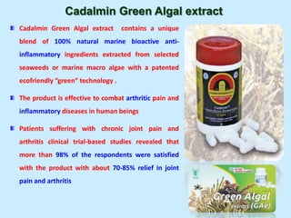 Cadalmin Green Algal extract
Cadalmin Green Algal extract contains a unique
blend of 100% natural marine bioactive anti-
inflammatory ingredients extracted from selected
seaweeds or marine macro algae with a patented
ecofriendly “green” technology .
The product is effective to combat arthritic pain and
inflammatory diseases in human beings
Patients suffering with chronic joint pain and
arthritis clinical trial-based studies revealed that
more than 98% of the respondents were satisfied
with the product with about 70-85% relief in joint
pain and arthritis
 