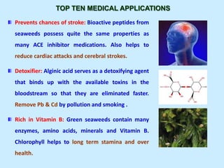TOP TEN MEDICAL APPLICATIONS
Prevents chances of stroke: Bioactive peptides from
seaweeds possess quite the same properties as
many ACE inhibitor medications. Also helps to
reduce cardiac attacks and cerebral strokes.
Detoxifier: Alginic acid serves as a detoxifying agent
that binds up with the available toxins in the
bloodstream so that they are eliminated faster.
Remove Pb & Cd by pollution and smoking .
Rich in Vitamin B: Green seaweeds contain many
enzymes, amino acids, minerals and Vitamin B.
Chlorophyll helps to long term stamina and over
health.
 