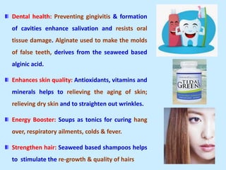 Dental health: Preventing gingivitis & formation
of cavities enhance salivation and resists oral
tissue damage. Alginate used to make the molds
of false teeth, derives from the seaweed based
alginic acid.
Enhances skin quality: Antioxidants, vitamins and
minerals helps to relieving the aging of skin;
relieving dry skin and to straighten out wrinkles.
Energy Booster: Soups as tonics for curing hang
over, respiratory ailments, colds & fever.
Strengthen hair: Seaweed based shampoos helps
to stimulate the re-growth & quality of hairs
 