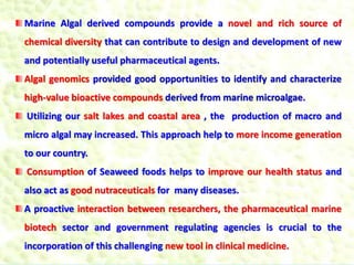 Marine Algal derived compounds provide a novel and rich source of
chemical diversity that can contribute to design and development of new
and potentially useful pharmaceutical agents.
Algal genomics provided good opportunities to identify and characterize
high-value bioactive compounds derived from marine microalgae.
Utilizing our salt lakes and coastal area , the production of macro and
micro algal may increased. This approach help to more income generation
to our country.
Consumption of Seaweed foods helps to improve our health status and
also act as good nutraceuticals for many diseases.
A proactive interaction between researchers, the pharmaceutical marine
biotech sector and government regulating agencies is crucial to the
incorporation of this challenging new tool in clinical medicine.
 
