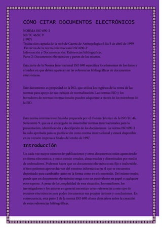 CÓMO CITAR DOCUMENTOS ELECTRÓNICOS
NORMA ISO 690-2
SO/TC 46/SC 9
(1997)
Traducción captada de la web de Gazeta de Antropología el día 5 de abril de 1999
 Extractos de la norma internacional ISO 690-2:
Información y Documentación. Referencias bibliográficas.
Parte 2: Documentos electrónicos y partes de los mismos.

Esta parte de la Norma Internacional ISO 690 especifica los elementos de los datos y
el orden en que deben aparecer en las referencias bibliográficas de documentos
electrónicos.


Este documento es propiedad de la ISO, que utiliza los ingresos de la venta de las
normas para apoyo de sus trabajos de normalización. Las normas ISO y los
borradores de normas internacionales pueden adquirirse a través de los miembros de
la ISO.



Esta norma internacional ha sido preparada por el Comité Técnico de la ISO TC 46,
Subcomité 9, que es el encargado de desarrollar normas internacionales para la
presentación, identificación y descripción de los documentos. La norma ISO 690-2
ha sido aprobada para su publicación como norma internacional y estará disponible
en su versión impresa a finales del otoño de 1997.

Introducción
Un cada vez mayor número de publicaciones y otros documentos están apareciendo
en forma electrónica, y están siendo creados, almacenados y diseminados por medio
de ordenadores. Podemos hacer que un documento electrónico sea fijo e inalterable,
o bien podemos aprovecharnos del entorno informático en el que se encuentra
depositado para cambiarlo tanto en la forma como en el contenido. Del mismo modo,
puede que un documento electrónico tenga o no un equivalente en papel o cualquier
otro soporte. A pesar de la complejidad de esta situación, los estudiosos, los
investigadores y los autores en general necesitan crear referencias a este tipo de
recursos electrónicos para poder documentar sus propios trabajos y conclusiones. En
consecuencia, esta parte 2 de la norma ISO 690 ofrece directrices sobre la creación
de estas referencias bibliográficas.
 