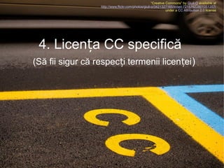 “Creative Commons” by Giuli-O available at
http://www.flickr.com/photos/giuli-o/3421327165/in/set-72157622801051357/
under a CC Attribution 2.0 license

4. Licența CC specifică
(Să fii sigur că respecți termenii licenței )

 