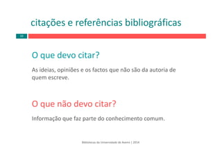 O que devo citar?
As ideias, opiniões e os factos que não são da autoria de 
quem escreve. 
O que não devo citar?
Informação que faz parte do conhecimento comum.
citações e referências bibliográficas
Bibliotecas da Universidade de Aveiro | 2014
10
 