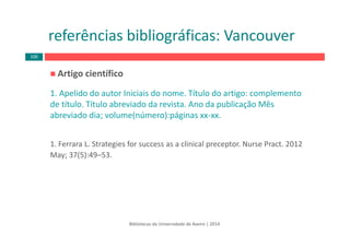 Artigo científico 
1. Apelido do autor Iniciais do nome. Título do artigo: complemento 
de título. Título abreviado da revista. Ano da publicação Mês 
abreviado dia; volume(número):páginas xx‐xx. 
1. Ferrara L. Strategies for success as a clinical preceptor. Nurse Pract. 2012 
May; 37(5):49–53.
Bibliotecas da Universidade de Aveiro | 2014
referências bibliográficas: Vancouver
100
 