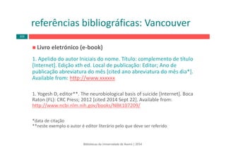 Livro eletrónico (e‐book)
1. Apelido do autor Iniciais do nome. Título: complemento de título 
[Internet]. Edição xth ed. Local de publicação: Editor; Ano de 
publicação abreviatura do mês [cited ano abreviatura do mês dia*]. 
Available from: http://www.xxxxxx
1. Yogesh D, editor**. The neurobiological basis of suicide [Internet]. Boca 
Raton (FL): CRC Press; 2012 [cited 2014 Sept 22]. Available from: 
http://www.ncbi.nlm.nih.gov/books/NBK107209/
*data de citação
**neste exemplo o autor é editor literário pelo que deve ser referido
Bibliotecas da Universidade de Aveiro | 2014
referências bibliográficas: Vancouver
103
 