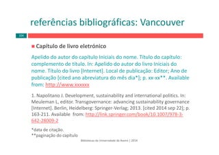 Capítulo de livro eletrónico
Apelido do autor do capítulo Iniciais do nome. Título do capítulo: 
complemento de título. In: Apelido do autor do livro Iniciais do 
nome. Título do livro [Internet]. Local de publicação: Editor; Ano de 
publicação [cited ano abreviatura do mês dia*]; p. xx‐xx**. Available
from: http://www.xxxxxx
1. Napolitano J. Development, sustainability and international politics. In: 
Meuleman L, editor. Transgovernance: advancing sustainability governance
[Internet]. Berlin, Heidelberg: Springer‐Verlag; 2013. [cited 2014 sep 22]; p. 
163‐211. Available  from: http://link.springer.com/book/10.1007/978‐3‐
642‐28009‐2
*data de citação.
**paginação do capítulo
Bibliotecas da Universidade de Aveiro | 2014
referências bibliográficas: Vancouver
104
 