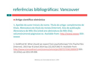 Artigo científico eletrónico
1. Apelido do autor Iniciais do nome. Título do artigo: complemento de 
título. Abreviatura do título da revista [Internet]. Ano de publicação 
Abreviatura do Mês Dia [cited ano abreviatura do Mês Dia];
volume(número):páginasxx‐xx. Available from: http://www.xxxxxx DOI: 
xxxxxx
1. Goldfried M. What should we expect from psychotherapy? Clin Psychol Rev 
[Internet]. 2013 Apr 8 [cited 2014 Sep 22];33(7):862‐9. Available from: 
http://www.sciencedirect.com/science/article/pii/S0272735813000470 DOI: 
10.1016/j.cpr.2012.09.006 
Bibliotecas da Universidade de Aveiro | 2014
referências bibliográficas: Vancouver
105
 