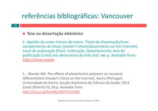 Bibliotecas da Universidade de Aveiro | 2014
Tese ou dissertação eletrónica
1. Apelido do autor Iniciais do nome. Título da dissertação/tese: 
complemento de título [master’s thesis/dissertation on the Internet]. 
Local de publicação (País): Instituição, Departamento; Ano de 
publicação [cited ano abreviatura do mês dia]. xxx p. Available from: 
http://www.xxxxxx.
1. . Marote AM. The effects of piezoelectric polymers on neuronal 
differentiation [master’s thesis on the Internet]. Aveiro (Portugal): 
Universidade de Aveiro, Secção Autónoma de Ciências da Saúde; 2013 
[cited 2014 Oct 9]. 83 p. Available from: 
http://ria.ua.pt/handle/10773/11630
referências bibliográficas: Vancouver
106
 