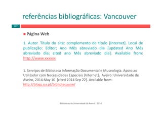Página Web 
1. Autor. Título do site: complemento de título [Internet]. Local de
publicação: Editor; Ano Mês abreviado dia [updated Ano Mês
abreviado dia; cited ano Mês abreviado dia]. Available from:
http://www.xxxxxx
1. Serviços de Biblioteca Informação Documental e Museologia. Apoio ao 
Utilizador com Necessidades Especiais [Internet].  Aveiro: Universidade de 
Aveiro, 2014 May 10  [cited 2014 Sep 22]. Available from: 
http://blogs.ua.pt/bibliotecaune/
Bibliotecas da Universidade de Aveiro | 2014
referências bibliográficas: Vancouver
107
 