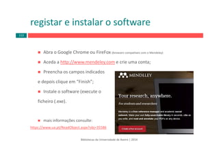 registar e instalar o software
Abra o Google Chrome ou FireFox (browsers compatíveis com o Mendeley)
Aceda a http://www.mendeley.com e crie uma conta;
Preencha os campos indicados 
e depois clique em “Finish”;
Instale o software (execute o
ficheiro (.exe).
mais informações consulte: 
https://www.ua.pt/ReadObject.aspx?obj=35586
Bibliotecas da Universidade de Aveiro | 2014
113
 