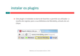 Este plugin é instalado na barra de favoritos e permite ao utilizador  a 
recolha de registos para a sua biblioteca do Mendeley, através de um 
clique.
instalar os plugins
Bibliotecas da Universidade de Aveiro | 2014
117
 