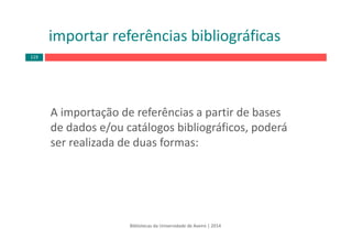 importar referências bibliográficas
A importação de referências a partir de bases 
de dados e/ou catálogos bibliográficos, poderá 
ser realizada de duas formas:
Bibliotecas da Universidade de Aveiro | 2014
119
 