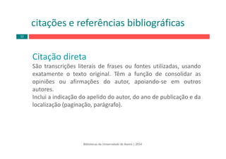Bibliotecas da Universidade de Aveiro | 2014
citações e referências bibliográficas
Citação direta
São transcrições literais de frases ou fontes utilizadas, usando
exatamente o texto original. Têm a função de consolidar as
opiniões ou afirmações do autor, apoiando‐se em outros
autores.
Inclui a indicação do apelido do autor, do ano de publicação e da
localização (paginação, parágrafo).
12
 