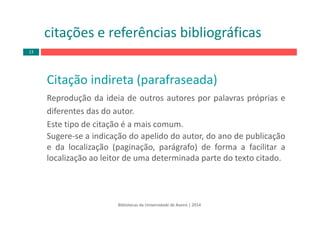Bibliotecas da Universidade de Aveiro | 2014
Citação indireta (parafraseada)
Reprodução da ideia de outros autores por palavras próprias e
diferentes das do autor.
Este tipo de citação é a mais comum.
Sugere‐se a indicação do apelido do autor, do ano de publicação
e da localização (paginação, parágrafo) de forma a facilitar a
localização ao leitor de uma determinada parte do texto citado.
citações e referências bibliográficas
13
 
