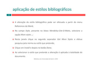 Bibliotecas da Universidade de Aveiro | 2014
aplicação de estilos bibliográficos
A alteração do estilo bibliográfico pode ser efetuada a partir do menu
References do Word;
No campo Style, presente no bloco Mendeley‐Cite‐O‐Matic, selecione a
opção More styles…;
Nesta janela clique no segundo separador Get More Styles e efetue
pesquisa pela norma ou estilo que pretende;
Clique em Install e depois no botão Done;
Ao selecionar o estilo que pretende a alteração é aplicada à totalidade do
documento.
132
 