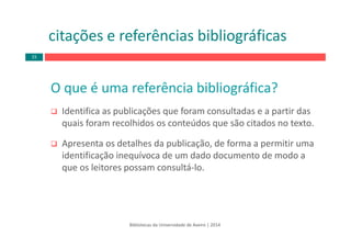 O que é uma referência bibliográfica?
Identifica as publicações que foram consultadas e a partir das 
quais foram recolhidos os conteúdos que são citados no texto.
Apresenta os detalhes da publicação, de forma a permitir uma 
identificação inequívoca de um dado documento de modo a 
que os leitores possam consultá‐lo.
Bibliotecas da Universidade de Aveiro | 2014
citações e referências bibliográficas
15
 