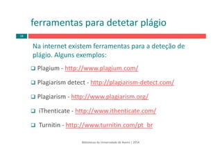ferramentas para detetar plágio
Bibliotecas da Universidade de Aveiro | 2014
Na internet existem ferramentas para a deteção de 
plágio. Alguns exemplos:
Plagium ‐ http://www.plagium.com/
Plagiarism detect ‐ http://plagiarism‐detect.com/
Plagiarism ‐ http://www.plagiarism.org/
iThenticate ‐ http://www.ithenticate.com/
Turnitin ‐ http://www.turnitin.com/pt_br
18
 