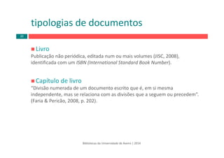 Livro
Publicação não periódica, editada num ou mais volumes (JISC, 2008), 
identificada com um ISBN (International Standard Book Number).
Capítulo de livro
“Divisão numerada de um documento escrito que é, em si mesma 
independente, mas se relaciona com as divisões que a seguem ou precedem”.
(Faria & Pericão, 2008, p. 202). 
tipologias de documentos
Bibliotecas da Universidade de Aveiro | 2014
20
 