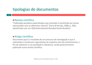 Revista científica
“Publicação periódica especializada cujo conteúdo é constituído por temas 
relacionados com as diferentes ciências” (Faria & Pericão, 2008, p. 202), 
identificada com um ISSN (International Standard Serial Number).
Artigo científico
Documento que é o resultado de um processo de investigação e que é 
submetido à revisão por especialistas da respetiva área do conhecimento, a 
fim de avaliarem a sua qualidade e relevância, sendo posteriormente 
publicado numa revista científica.
tipologias de documentos
Bibliotecas da Universidade de Aveiro | 2014
21
 