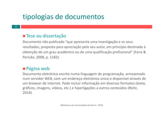 Tese ou dissertação
Documento não publicado “que apresenta uma investigação e os seus 
resultados, proposto para apreciação pelo seu autor, em princípio destinado à 
obtenção de um grau académico ou de uma qualificação profissional” (Faria & 
Pericão, 2008, p. 1182).
Página web
Documento eletrónico escrito numa linguagem de programação, armazenado 
num servidor WEB, com um endereço eletrónico único e disponível através de 
um browser de Internet. Pode incluir informação em diversos formatos (texto, 
gráficos, imagens, vídeos, etc.) e hiperligações a outros conteúdos (Reitz, 
2014). 
tipologias de documentos
Bibliotecas da Universidade de Aveiro | 2014
22
 