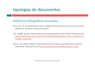 Referências bibliográficas consultadas
Faria, M. I. R. de, & Pericão, M. da G. (2008). Dicionário do livro: da escrita ao livro 
eletrónico. Coimbra: Livraria Almedina.
JISC. (2008). Eprints Type Vocabulary Encoding Scheme [Site Web]. Retrieved from
http://www.ukoln.ac.uk/repositories/digirep/index/Eprints_Type_Vocabulary_E
ncoding_Scheme#
Reitz, J. M. (2014). ODLIS: Online Dictionary for Library and Information Science
[Site Web]. Retrieved from http://www.abc‐clio.com/ODLIS/odlis_w.aspx
tipologias de documentos
Bibliotecas da Universidade de Aveiro | 2014
23
 