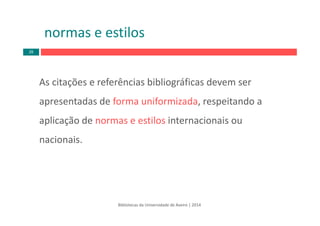 normas e estilos
As citações e referências bibliográficas devem ser 
apresentadas de forma uniformizada, respeitando a 
aplicação de normas e estilos internacionais ou 
nacionais. 
Bibliotecas da Universidade de Aveiro | 2014
26
 