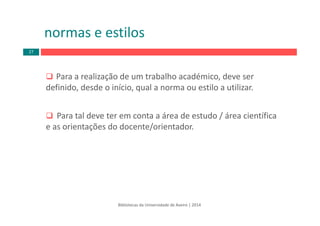 Para a realização de um trabalho académico, deve ser
definido, desde o início, qual a norma ou estilo a utilizar.
Para tal deve ter em conta a área de estudo / área científica
e as orientações do docente/orientador.
Bibliotecas da Universidade de Aveiro | 2014
normas e estilos
27
 