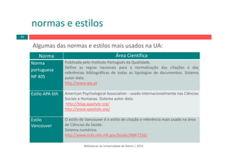 Bibliotecas da Universidade de Aveiro | 2014
Norma Área Científica
Norma
portuguesa
NP 405
Publicada pelo Instituto Português da Qualidade.
Define as regras nacionais para a normalização das citações e das
referências bibliográficas de todas as tipologias de documentos. Sistema
autor‐data.
http://www.ipq.pt
Estilo APA 6th American Psychological Association ‐ usado internacionalmente nas Ciências 
Sociais e Humanas. Sistema autor‐data.
http://blog.apastyle.org/
http://www.apastyle.org/
Estilo
Vancouver
O estilo de Vancouver é o estilo de citação e referência mais usado na área
de Ciências da Saúde.
Sistema numérico.
http://www.ncbi.nlm.nih.gov/books/NBK7256/
Algumas das normas e estilos mais usados na UA:
normas e estilos
29
 
