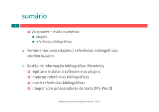 Vancouver – estilo numérico
citações
referências bibliográficas
Ferramentas para citações / referências bibliográficas: 
citation builders
Gestão de informação bibliográfica: Mendeley
registar e instalar o software e os plugins
importar referências bibliográficas
inserir referências bibliográficas
integrar com processadores de texto (MS Word)
Bibliotecas da Universidade de Aveiro | 2014
sumário
3
 