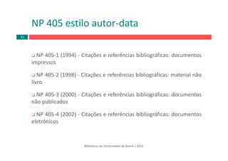 Bibliotecas da Universidade de Aveiro | 2014
NP 405‐1 (1994) ‐ Citações e referências bibliográficas: documentos
impressos
NP 405‐2 (1998) ‐ Citações e referências bibliográficas: material não
livro
NP 405‐3 (2000) ‐ Citações e referências bibliográficas: documentos
não publicados
NP 405‐4 (2002) ‐ Citações e referências bibliográficas: documentos
eletrónicos
NP 405 estilo autor‐data
31
 