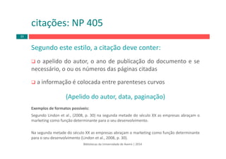 Bibliotecas da Universidade de Aveiro | 2014
Segundo este estilo, a citação deve conter:
o apelido do autor, o ano de publicação do documento e se
necessário, o ou os números das páginas citadas
a informação é colocada entre parenteses curvos
(Apelido do autor, data, paginação)
Exemplos de formatos possíveis:
Segundo Lindon et al., (2008, p. 30) na segunda metade do século XX as empresas abraçam o
marketing como função determinante para o seu desenvolvimento.
Na segunda metade do século XX as empresas abraçam o marketing como função determinante
para o seu desenvolvimento (Lindon et al., 2008, p. 30).
citações: NP 405
33
 