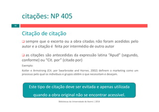 Bibliotecas da Universidade de Aveiro | 2014
Citação de citação
sempre que o excerto ou a obra citadas não foram acedidos pelo
autor e a citação é feita por intermédio de outro autor
as citações são antecedidas da expressão latina “Apud” (segundo,
conforme) ou “Cit. por” (citado por)
Exemplo:
Kotler e Armstrong (Cit. por Swarbrooke and Horner, 2002) definem o marketing como um
processo pelo qual os indivíduos e grupos obtêm o que necessitam e desejam.
citações: NP 405
36
Este tipo de citação deve ser evitada e apenas utilizada 
quando a obra original não se encontrar acessível.
 