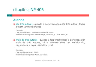 Bibliotecas da Universidade de Aveiro | 2014
Autoria
até três autores ‐ quando o documento tem até três autores todos
devem ser mencionados
Exemplo:
Citação: (Bandello, Lafuma and Berdeaux, 2007)
Referência bibliográfica: BANDELLO, F.; LAFUMA, A.; BERDEAUX, G.
mais de três autores ‐ quando a responsabilidade é partilhada por
mais de três autores, só o primeiro deve ser mencionado,
seguindo‐se a expressão latina [et al.]
Exemplo:
Citação: (Aguilar et al., 2011)
Referência bibliográfica: AGUILAR, P. et al. 
citações: NP 405
37
 