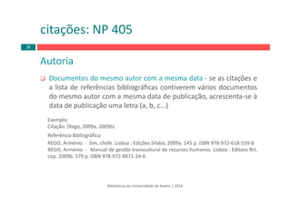 Bibliotecas da Universidade de Aveiro | 2014
Autoria
Documentos do mesmo autor com a mesma data ‐ se as citações e
a lista de referências bibliográficas contiverem vários documentos
do mesmo autor com a mesma data de publicação, acrescenta‐se à
data de publicação uma letra (a, b, c...)
Exemplo:
Citação: (Rego, 2009a, 2009b)
Referência Bibliográfica:
REGO, Arménio ‐ Sim, chefe. Lisboa : Edições Sílabo, 2009a. 145 p. ISBN 978‐972‐618‐559‐8
REGO, Arménio ‐ Manual de gestão transcultural de recursos humanos. Lisboa : Editora RH,
cop. 2009b. 579 p. ISBN 978‐972‐8871‐24‐6
citações: NP 405
38
 