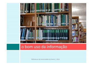 o bom uso da informação
Bibliotecas da Universidade de Aveiro | 2014
 