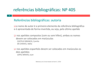 Referências bibliográficas: autoria
o nome do autor é o primeiro elemento da referência bibliográfica 
e é apresentado de forma invertida, ou seja, pelo último apelido
nos apelidos compostos (com ou sem hífen), ambos os nomes 
devem ser colocados em maiúsculas
CASTELO BRANCO, Camilo
SÁ‐CHAVES, Idália
nos apelidos espanhóis devem ser colocados em maiúsculas os 
dois apelidos
LOPEZ BRAVO, Juan
Bibliotecas da Universidade de Aveiro | 2014
referências bibliográficas: NP 405
40
 