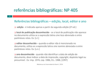 Referências bibliográficas – edição, local, editor e ano
edição ‐ é indicada apenas a partir da segunda edição (2ª ed.)
local de publicação desconhecido ‐ se o local de publicação não aparece 
no documento utiliza‐se a expressão latina sine loco abreviada e entre 
parênteses retos. Ex: [s.l.]
editor desconhecido – quando o editor não é mencionado no 
documento, utiliza‐se a expressão latina sine nomine abreviada e entre 
parênteses retos. Ex: [s.n.]
ano desconhecido ‐ quando não identificar a data de edição do 
documento, deve indicar a data de impressão, copyright, depósito legal ou 
presumível . Ex: imp. 1974, cop. 1986, D.L. 1988, [199?]
Bibliotecas da Universidade de Aveiro | 2014
referências bibliográficas: NP 405
42
 